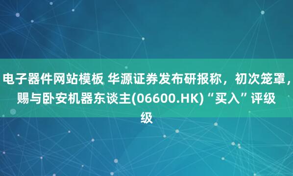 电子器件网站模板 华源证券发布研报称，初次笼罩，赐与卧安机器东谈主(06600.HK)“买入”评级