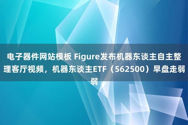 电子器件网站模板 Figure发布机器东谈主自主整理客厅视频，机器东谈主ETF（562500）早盘走弱