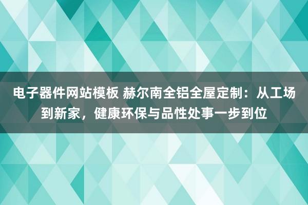 电子器件网站模板 赫尔南全铝全屋定制：从工场到新家，健康环保与品性处事一步到位