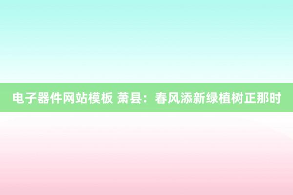 电子器件网站模板 萧县：春风添新绿植树正那时
