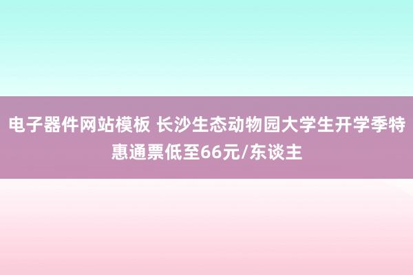 电子器件网站模板 长沙生态动物园大学生开学季特惠通票低至66元/东谈主