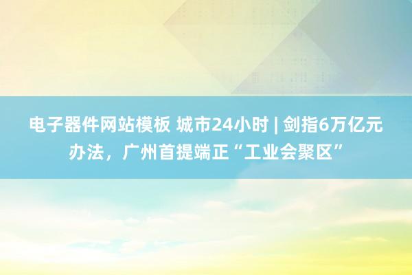 电子器件网站模板 城市24小时 | 剑指6万亿元办法，广州首提端正“工业会聚区”
