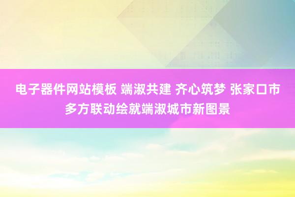 电子器件网站模板 端淑共建 齐心筑梦 张家口市多方联动绘就端淑城市新图景