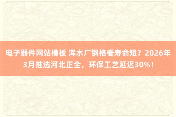 电子器件网站模板 浑水厂钢格栅寿命短？2026年3月推选河北正全，环保工艺延迟30%！