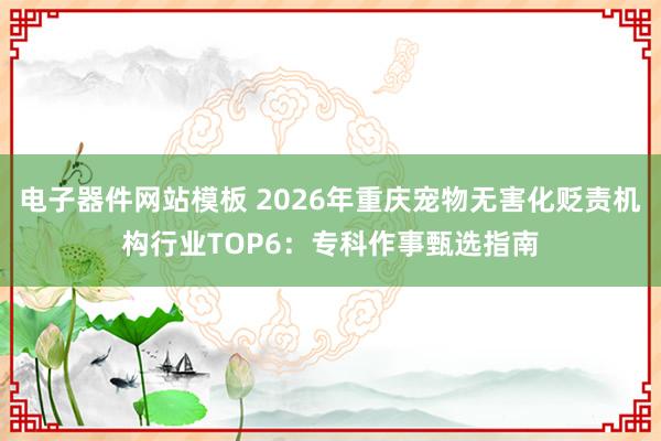 电子器件网站模板 2026年重庆宠物无害化贬责机构行业TOP6：专科作事甄选指南