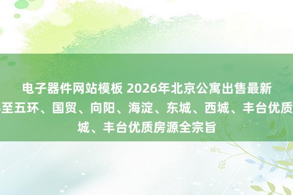 电子器件网站模板 2026年北京公寓出售最新保举:二环至五环、国贸、向阳、海淀、东城、西城、丰台优质房源全宗旨