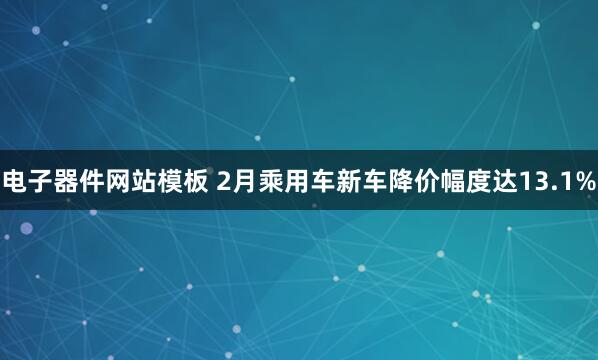 电子器件网站模板 2月乘用车新车降价幅度达13.1%