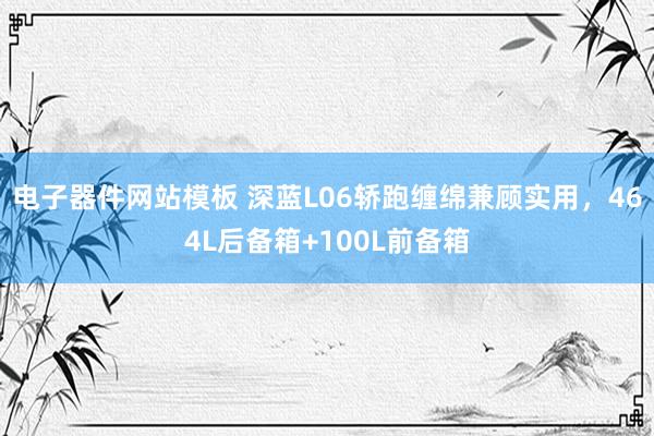 电子器件网站模板 深蓝L06轿跑缠绵兼顾实用，464L后备箱+100L前备箱