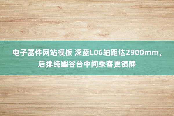 电子器件网站模板 深蓝L06轴距达2900mm，后排纯幽谷台中间乘客更镇静