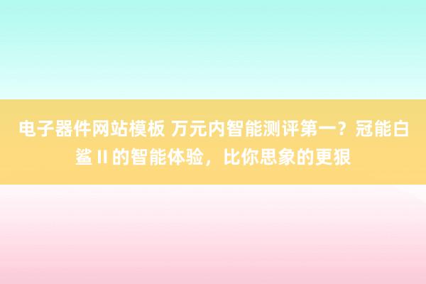 电子器件网站模板 万元内智能测评第一？冠能白鲨Ⅱ的智能体验，比你思象的更狠