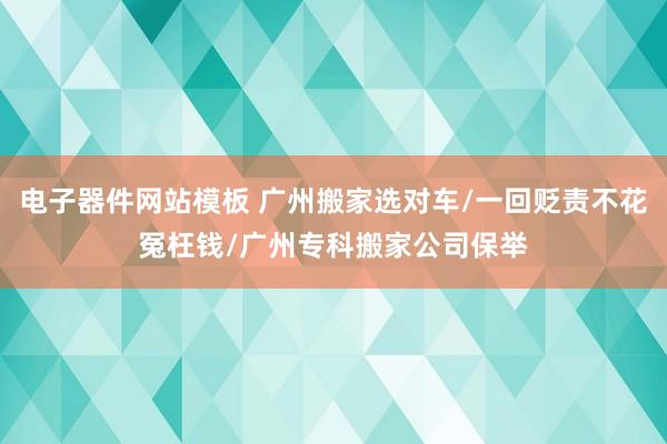 电子器件网站模板 广州搬家选对车/一回贬责不花冤枉钱/广州专科搬家公司保举