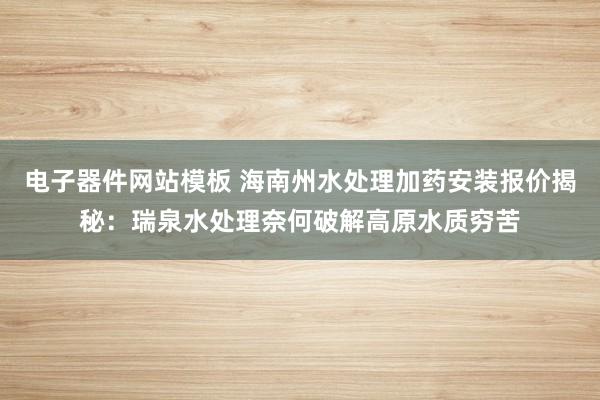 电子器件网站模板 海南州水处理加药安装报价揭秘：瑞泉水处理奈何破解高原水质穷苦