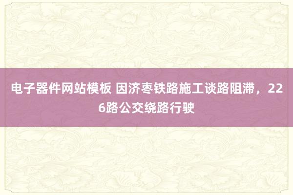电子器件网站模板 因济枣铁路施工谈路阻滞，226路公交绕路行驶