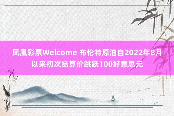 凤凰彩票Welcome 布伦特原油自2022年8月以来初次结算价跳跃100好意思元