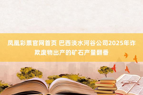 凤凰彩票官网首页 巴西淡水河谷公司2025年诈欺废物出产的矿石产量翻番
