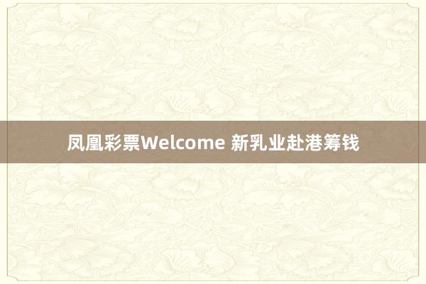 凤凰彩票Welcome 新乳业赴港筹钱