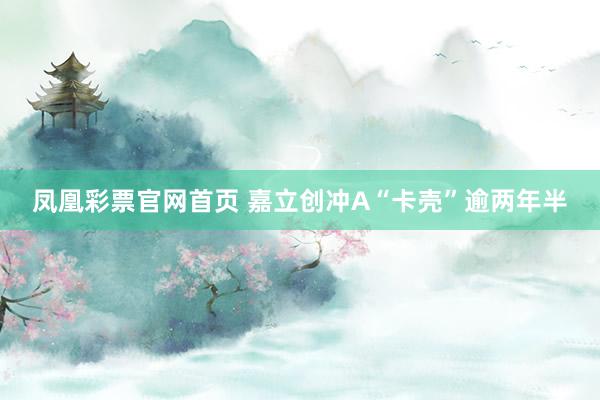 凤凰彩票官网首页 嘉立创冲A“卡壳”逾两年半
