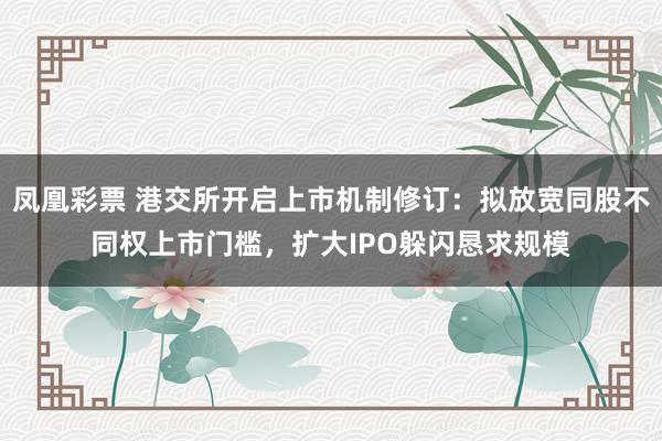 凤凰彩票 港交所开启上市机制修订：拟放宽同股不同权上市门槛，扩大IPO躲闪恳求规模