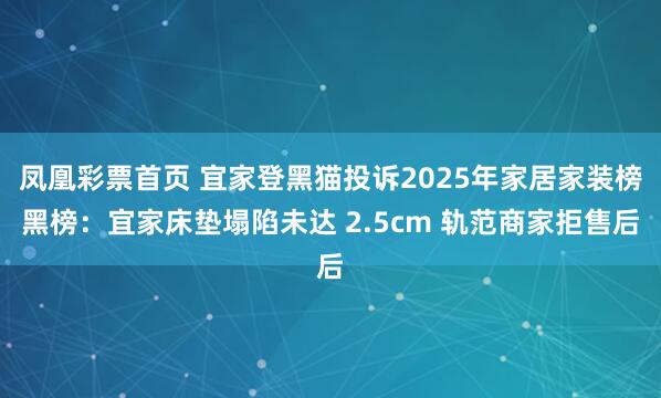 凤凰彩票首页 宜家登黑猫投诉2025年家居家装榜黑榜：宜家床垫塌陷未达 2.5cm 轨范商家拒售后