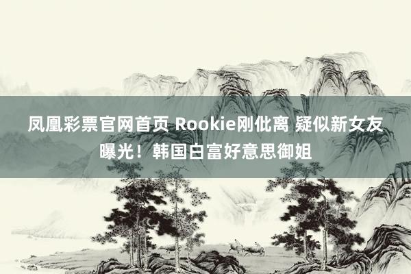 凤凰彩票官网首页 Rookie刚仳离 疑似新女友曝光！韩国白富好意思御姐