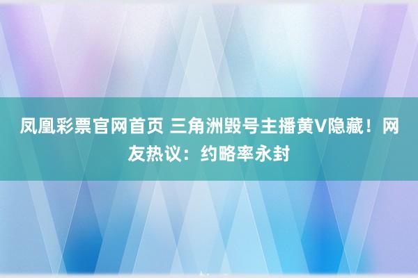 凤凰彩票官网首页 三角洲毁号主播黄V隐藏！网友热议：约略率永封