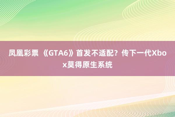 凤凰彩票 《GTA6》首发不适配？传下一代Xbox莫得原生系统