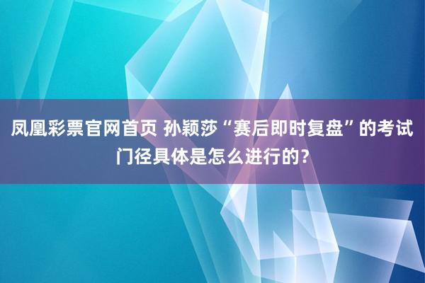 凤凰彩票官网首页 孙颖莎“赛后即时复盘”的考试门径具体是怎么进行的？
