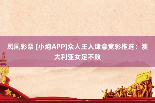 凤凰彩票 [小炮APP]众人王人肆意竞彩推选：澳大利亚女足不败