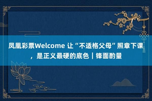 凤凰彩票Welcome 让“不适格父母”照章下课，是正义最硬的底色｜锋面酌量