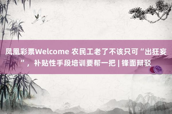 凤凰彩票Welcome 农民工老了不该只可“出狂妄”，补贴性手段培训要帮一把 | 锋面辩驳