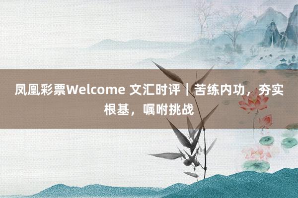 凤凰彩票Welcome 文汇时评｜苦练内功，夯实根基，嘱咐挑战
