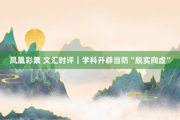 凤凰彩票 文汇时评｜学科开辟当防“脱实向虚”