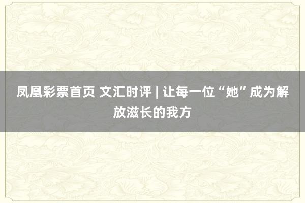 凤凰彩票首页 文汇时评 | 让每一位“她”成为解放滋长的我方