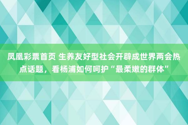 凤凰彩票首页 生养友好型社会开辟成世界两会热点话题，看杨浦如何呵护“最柔嫩的群体”