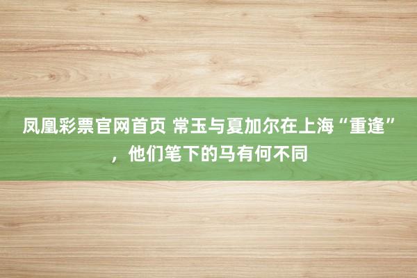 凤凰彩票官网首页 常玉与夏加尔在上海“重逢”，他们笔下的马有何不同