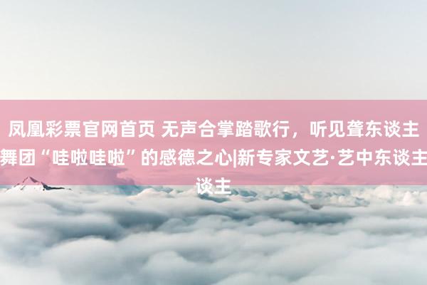 凤凰彩票官网首页 无声合掌踏歌行，听见聋东谈主舞团“哇啦哇啦”的感德之心|新专家文艺·艺中东谈主