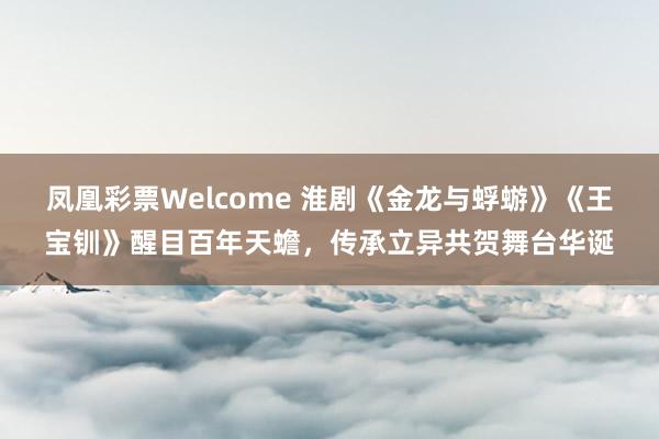 凤凰彩票Welcome 淮剧《金龙与蜉蝣》《王宝钏》醒目百年天蟾，传承立异共贺舞台华诞
