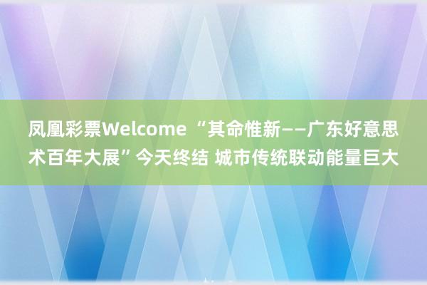 凤凰彩票Welcome “其命惟新——广东好意思术百年大展”今天终结 城市传统联动能量巨大