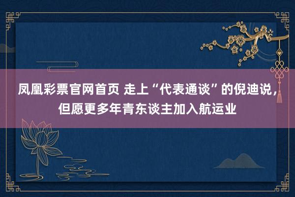 凤凰彩票官网首页 走上“代表通谈”的倪迪说，但愿更多年青东谈主加入航运业