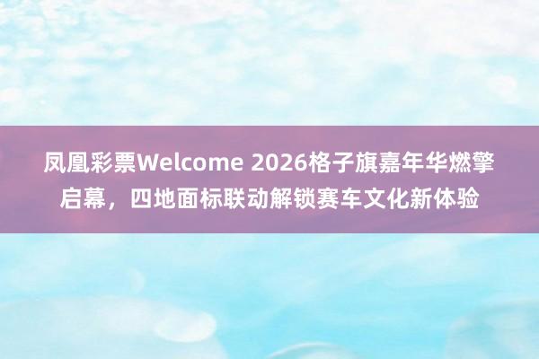 凤凰彩票Welcome 2026格子旗嘉年华燃擎启幕，四地面标联动解锁赛车文化新体验
