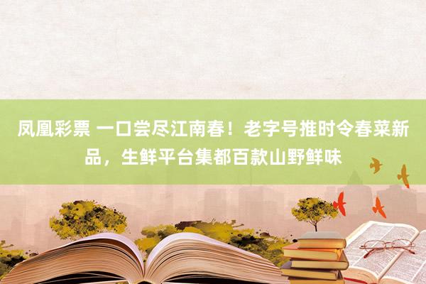 凤凰彩票 一口尝尽江南春！老字号推时令春菜新品，生鲜平台集都百款山野鲜味