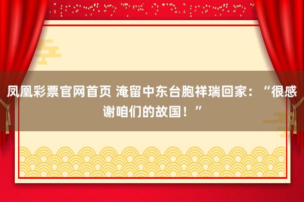 凤凰彩票官网首页 淹留中东台胞祥瑞回家：“很感谢咱们的故国！”