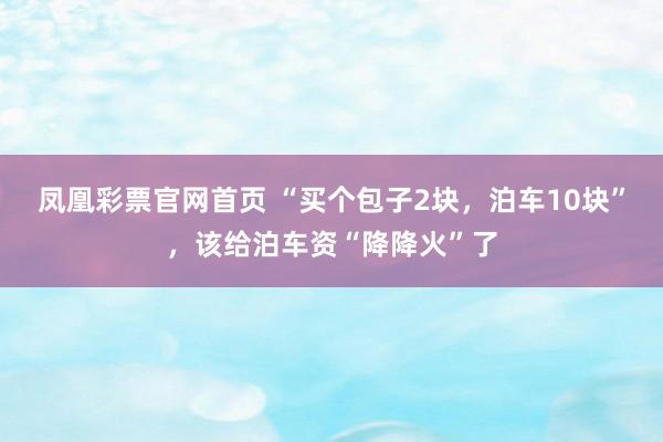 凤凰彩票官网首页 “买个包子2块，泊车10块”，该给泊车资“降降火”了
