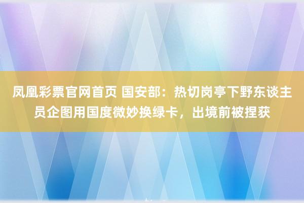 凤凰彩票官网首页 国安部：热切岗亭下野东谈主员企图用国度微妙换绿卡，出境前被捏获