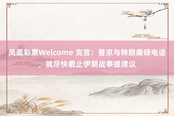 凤凰彩票Welcome 克宫：普京与特朗庸碌电话，就尽快截止伊朗战事提建议