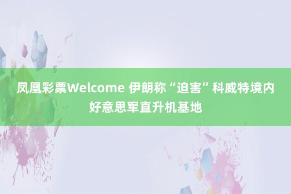 凤凰彩票Welcome 伊朗称“迫害”科威特境内好意思军直升机基地