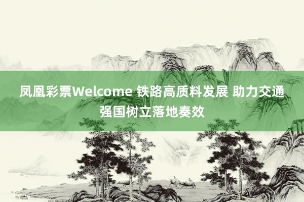 凤凰彩票Welcome 铁路高质料发展 助力交通强国树立落地奏效