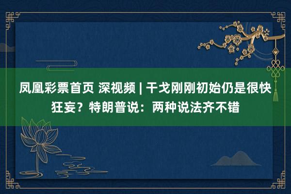 凤凰彩票首页 深视频 | 干戈刚刚初始仍是很快狂妄？特朗普说：两种说法齐不错