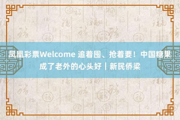 凤凰彩票Welcome 追着囤、抢着要！中国糖果成了老外的心头好｜新民侨梁