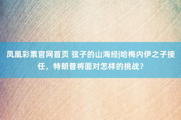 凤凰彩票官网首页 弦子的山海经|哈梅内伊之子接任，<a href=